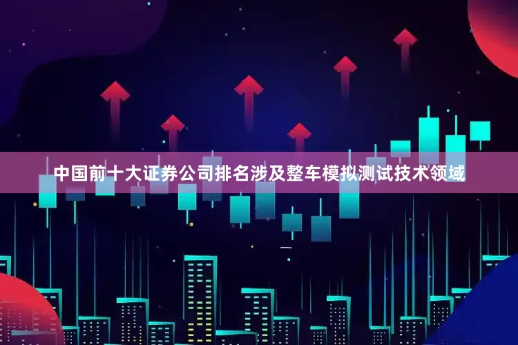 中国前十大证券公司排名涉及整车模拟测试技术领域