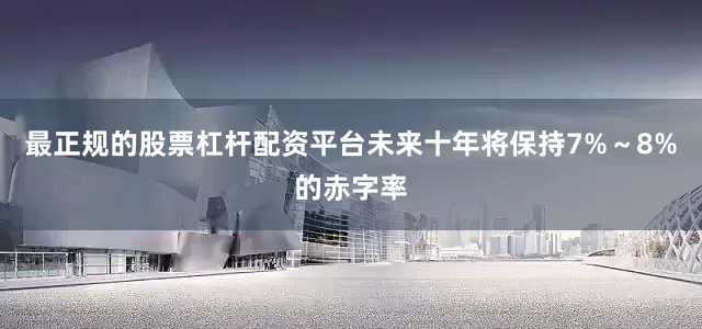 最正规的股票杠杆配资平台未来十年将保持7%～8%的赤字率