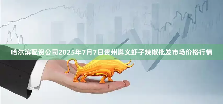 哈尔滨配资公司2025年7月7日贵州遵义虾子辣椒批发市场价格行情