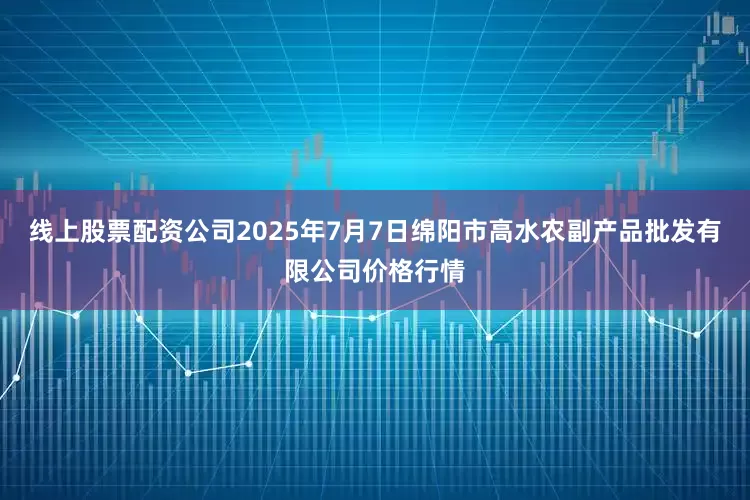 线上股票配资公司2025年7月7日绵阳市高水农副产品批发有限公司价格行情