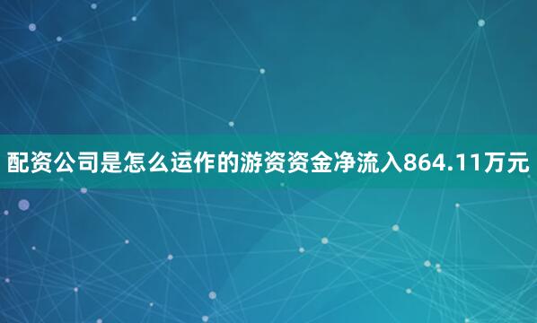 配资公司是怎么运作的游资资金净流入864.11万元
