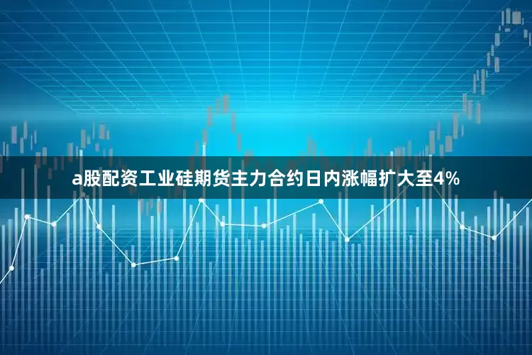 a股配资工业硅期货主力合约日内涨幅扩大至4%