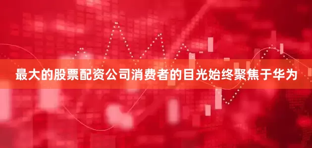最大的股票配资公司消费者的目光始终聚焦于华为
