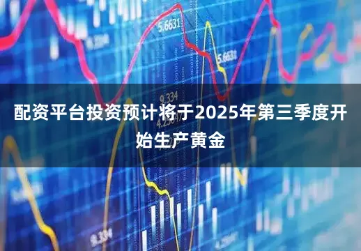 配资平台投资预计将于2025年第三季度开始生产黄金