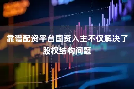 靠谱配资平台国资入主不仅解决了股权结构问题