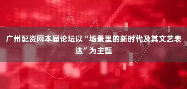 广州配资网本届论坛以“场景里的新时代及其文艺表达”为主题