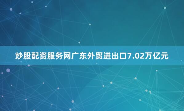 炒股配资服务网广东外贸进出口7.02万亿元