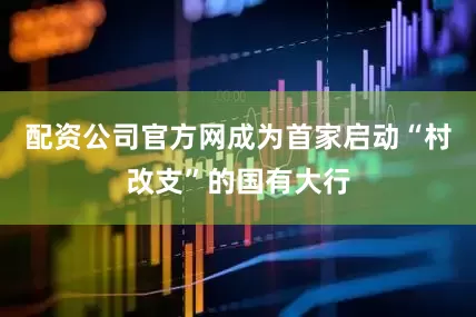 配资公司官方网成为首家启动“村改支”的国有大行
