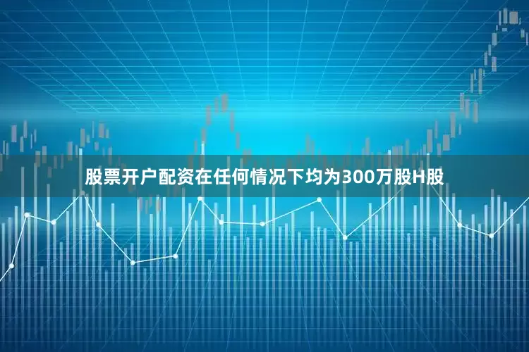 股票开户配资在任何情况下均为300万股H股