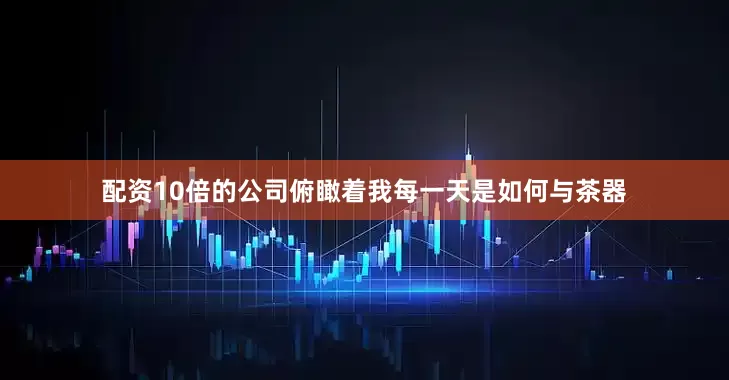 配资10倍的公司俯瞰着我每一天是如何与茶器