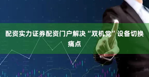 配资实力证券配资门户解决“双机党”设备切换痛点